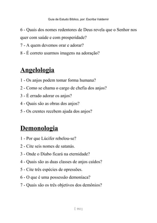 Guia de Estudo Bíblico, por: Escriba Valdemir
6 - Quais dos nomes redentores de Deus revela que o Senhor nos
quer com saúde e com prosperidade?
7 - A quem devemos orar e adorar?
8 - É correto usarmos imagens na adoração?
Angelologia
1 - Os anjos podem tomar forma humana?
2 - Como se chama o cargo de chefia dos anjos?
3 - É errado adorar os anjos?
4 - Quais são as obras dos anjos?
5 - Os crentes recebem ajuda dos anjos?
Demonologia
1 - Por que Lúcifer rebelou-se?
2 - Cite seis nomes de satanás.
3 - Onde o Diabo ficará na eternidade?
4 - Quais são as duas classes de anjos caídos?
5 - Cite três espécies de opressões.
6 - O que é uma possessão demoníaca?
7 - Quais são os três objetivos dos demônios?
[ 192 ]
 