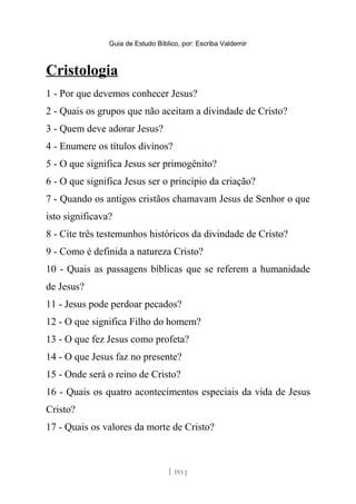 Guia de Estudo Bíblico, por: Escriba Valdemir
Cristologia
1 - Por que devemos conhecer Jesus?
2 - Quais os grupos que não aceitam a divindade de Cristo?
3 - Quem deve adorar Jesus?
4 - Enumere os títulos divinos?
5 - O que significa Jesus ser primogênito?
6 - O que significa Jesus ser o princípio da criação?
7 - Quando os antigos cristãos chamavam Jesus de Senhor o que
isto significava?
8 - Cite três testemunhos históricos da divindade de Cristo?
9 - Como é definida a natureza Cristo?
10 - Quais as passagens bíblicas que se referem a humanidade
de Jesus?
11 - Jesus pode perdoar pecados?
12 - O que significa Filho do homem?
13 - O que fez Jesus como profeta?
14 - O que Jesus faz no presente?
15 - Onde será o reino de Cristo?
16 - Quais os quatro acontecimentos especiais da vida de Jesus
Cristo?
17 - Quais os valores da morte de Cristo?
[ 193 ]
 