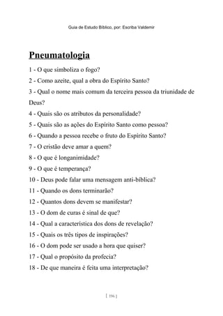 Guia de Estudo Bíblico, por: Escriba Valdemir
Pneumatologia
1 - O que simboliza o fogo?
2 - Como azeite, qual a obra do Espírito Santo?
3 - Qual o nome mais comum da terceira pessoa da triunidade de
Deus?
4 - Quais são os atributos da personalidade?
5 - Quais são as ações do Espírito Santo como pessoa?
6 - Quando a pessoa recebe o fruto do Espírito Santo?
7 - O cristão deve amar a quem?
8 - O que é longanimidade?
9 - O que é temperança?
10 - Deus pode falar uma mensagem anti-bíblica?
11 - Quando os dons terminarão?
12 - Quantos dons devem se manifestar?
13 - O dom de curas é sinal de que?
14 - Qual a característica dos dons de revelação?
15 - Quais os três tipos de inspirações?
16 - O dom pode ser usado a hora que quiser?
17 - Qual o propósito da profecia?
18 - De que maneira é feita uma interpretação?
[ 196 ]
 