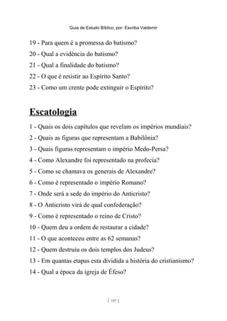 Guia de Estudo Bíblico, por: Escriba Valdemir
19 - Para quem é a promessa do batismo?
20 - Qual a evidência do batismo?
21 - Qual a finalidade do batismo?
22 - O que é resistir ao Espírito Santo?
23 - Como um crente pode extinguir o Espírito?
Escatologia
1 - Quais os dois capítulos que revelam os impérios mundiais?
2 - Quais as figuras que representam a Babilônia?
3 - Quais figuras representam o império Medo-Persa?
4 - Como Alexandre foi representado na profecia?
5 - Como se chamava os generais de Alexandre?
6 - Como é representado o império Romano?
7 - Onde será a sede do império do Anticristo?
8 - O Anticristo virá de qual confederação?
9 - Como é representado o reino de Cristo?
10 - Quem deu a ordem de restaurar a cidade?
11 - O que aconteceu entre as 62 semanas?
12 - Quem destruiu os dois templos dos Judeus?
13 - Em quantas etapas esta dividida a história do cristianismo?
14 - Qual a época da igreja de Éfeso?
[ 197 ]
 