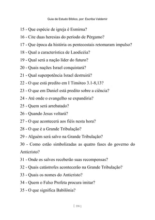 Guia de Estudo Bíblico, por: Escriba Valdemir
15 - Que espécie de igreja é Esmirna?
16 - Cite duas heresias do período de Pérgamo?
17 - Que época da história os pentecostais retomaram impulso?
18 - Qual a característica de Laodicéia?
19 - Qual será a nação líder do futuro?
20 - Quais nações Israel conquistará?
21 - Qual superpotência Israel destruirá?
22 - O que está predito em I Timóteo 3.1-8,13?
23 - O que em Daniel está predito sobre a ciência?
24 - Até onde o evangelho se expandiria?
25 - Quem será arrebatado?
26 - Quando Jesus voltará?
27 - O que acontecerá aos fiéis nesta hora?
28 - O que é a Grande Tribulação?
29 - Alguém será salvo na Grande Tribulação?
30 - Como estão simbolizadas as quatro fases do governo do
Anticristo?
31 - Onde os salvos receberão suas recompensas?
32 - Quais catástrofes acontecerão na Grande Tribulação?
33 - Quais os nomes do Anticristo?
34 - Quem o Falso Profeta procura imitar?
35 - O que significa Babilônia?
[ 198 ]
 