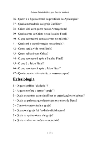 Guia de Estudo Bíblico, por: Escriba Valdemir
36 - Quem é a figura central da prostituta do Apocalipse?
37 - Qual a mercadoria da Igreja Católica?
38 - Cristo virá com quem para o Armagedom?
39 - Qual a arma de Cristo nesta Batalha Final?
40 - O que acontecerá com as armas no milênio?
41 - Qual será a transformação nos animais?
42 - Como será a vida no milênio?
43 - Quem reinará com Cristo?
44 - O que acontecerá após a Batalha Final?
45 - O que é o Juízo Final?
46 - O que acontecerá após o Juízo Final?
47 - Quais características terão os nossos corpos?
Eclesiologia
1 - O que significa "ekklesia"?
2 - A que se refere o termo “igreja”?
3 - Quais os termos para classificar as organizações religiosas?
4 - Quais as palavras que descrevem os servos de Deus?
5 - Como é representada a igreja?
6 - Quando a igreja foi fundada oficialmente?
7 - Quais as quatro obras da igreja?
8 - Quais as duas cerimônias essenciais?
[ 199 ]
 