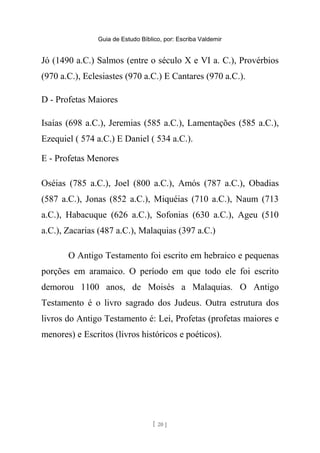 Guia de Estudo Bíblico, por: Escriba Valdemir
Jó (1490 a.C.) Salmos (entre o século X e VI a. C.), Provérbios
(970 a.C.), Eclesiastes (970 a.C.) E Cantares (970 a.C.).
D - Profetas Maiores
Isaías (698 a.C.), Jeremias (585 a.C.), Lamentações (585 a.C.),
Ezequiel ( 574 a.C.) E Daniel ( 534 a.C.).
E - Profetas Menores
Oséias (785 a.C.), Joel (800 a.C.), Amós (787 a.C.), Obadias
(587 a.C.), Jonas (852 a.C.), Miquéias (710 a.C.), Naum (713
a.C.), Habacuque (626 a.C.), Sofonias (630 a.C.), Ageu (510
a.C.), Zacarias (487 a.C.), Malaquias (397 a.C.)
O Antigo Testamento foi escrito em hebraico e pequenas
porções em aramaico. O período em que todo ele foi escrito
demorou 1100 anos, de Moisés a Malaquias. O Antigo
Testamento é o livro sagrado dos Judeus. Outra estrutura dos
livros do Antigo Testamento é: Lei, Profetas (profetas maiores e
menores) e Escritos (livros históricos e poéticos).
[ 20 ]
 