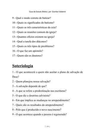 Guia de Estudo Bíblico, por: Escriba Valdemir
9 - Qual o modo correto de batizar?
10 - Quais os significados do batismo?
11 - Quais as três características da ceia?
12 - Quais as reuniões comum da igreja?
13 - Quantos ofícios existem na igreja?
14 - Qual a tarefa dos diáconos?
15 - Quais os três tipos de presbíteros?
16 - O que faz um apóstolo?
17 - Quem são os doutores?
Soteriologia
1 - O que acontecerá a quem não aceitar o plano de salvação de
Deus?
2 - Quem planejou nossa salvação?
3 - A salvação depende de que?
4 - A que se refere a predestinação nas escrituras?
5 - O que diz a doutrina calvinista?
6 - Em que implica as mudanças no arrependimento?
7 - Quais são os resultados do arrependimento?
8 - Pelo que é produzido o novo nascimento?
9 - O que acontece quando a pessoa é regenerada?
[ 200 ]
 
