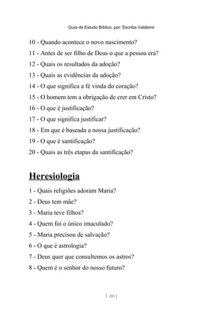 Guia de Estudo Bíblico, por: Escriba Valdemir
10 - Quando acontece o novo nascimento?
11 - Antes de ser filho de Deus o que a pessoa era?
12 - Quais os resultados da adoção?
13 - Quais as evidências da adoção?
14 - O que significa a fé vinda do coração?
15 - O homem tem a obrigação de crer em Cristo?
16 - O que é justificação?
17 - O que significa justificar?
18 - Em que é baseada a nossa justificação?
19 - O que é santificação?
20 - Quais as três etapas da santificação?
Heresiologia
1 - Quais religiões adoram Maria?
2 - Deus tem mãe?
3 - Maria teve filhos?
4 - Quem foi o único imaculado?
5 - Maria precisou de salvação?
6 - O que é astrologia?
7 - Deus quer que consultemos os astros?
8 - Quem é o senhor do nosso futuro?
[ 201 ]
 