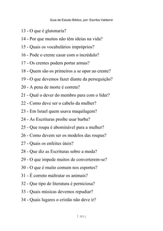 Guia de Estudo Bíblico, por: Escriba Valdemir
13 - O que é glutonaria?
14 - Por que muitos não têm ideias na vida?
15 - Quais os vocabulários impróprios?
16 - Pode o crente casar com o incrédulo?
17 - Os crentes podem portar armas?
18 - Quem são os primeiros a se opor ao crente?
19 - O que devemos fazer diante da perseguição?
20 - A pena de morte é correta?
21 - Qual o dever do membro para com o líder?
22 - Como deve ser o cabelo da mulher?
23 - Em Israel quem usava maquilagem?
24 - As Escrituras proíbe usar barba?
25 - Que roupa é abominável para a mulher?
26 - Como devem ser os modelos das roupas?
27 - Quais os enfeites úteis?
28 - Que diz as Escrituras sobre a moda?
29 - O que impede muitos de converterem-se?
30 - O que é muito comum nos esportes?
31 - É correto maltratar os animais?
32 - Que tipo de literatura é perniciosa?
33 - Quais músicas devemos repudiar?
34 - Quais lugares o cristão não deve ir?
[ 203 ]
 