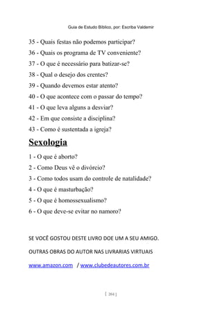 Guia de Estudo Bíblico, por: Escriba Valdemir
35 - Quais festas não podemos participar?
36 - Quais os programa de TV conveniente?
37 - O que é necessário para batizar-se?
38 - Qual o desejo dos crentes?
39 - Quando devemos estar atento?
40 - O que acontece com o passar do tempo?
41 - O que leva alguns a desviar?
42 - Em que consiste a disciplina?
43 - Como é sustentada a igreja?
Sexologia
1 - O que é aborto?
2 - Como Deus vê o divórcio?
3 - Como todos usam do controle de natalidade?
4 - O que é masturbação?
5 - O que é homossexualismo?
6 - O que deve-se evitar no namoro?
SE VOCÊ GOSTOU DESTE LIVRO DOE UM A SEU AMIGO.
OUTRAS OBRAS DO AUTOR NAS LIVRARIAS VIRTUAIS
www.amazon.com / www.clubedeautores.com.br
[ 204 ]
 
