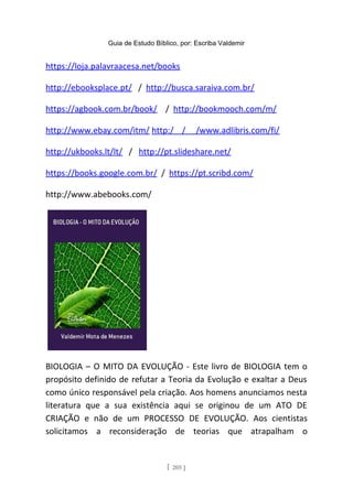 Guia de Estudo Bíblico, por: Escriba Valdemir
https://loja.palavraacesa.net/books
http://ebooksplace.pt/ / http://busca.saraiva.com.br/
https://agbook.com.br/book/ / http://bookmooch.com/m/
http://www.ebay.com/itm/ http:/ / /www.adlibris.com/fi/
http://ukbooks.lt/lt/ / http://pt.slideshare.net/
https://books.google.com.br/ / https://pt.scribd.com/
http://www.abebooks.com/
BIOLOGIA – O MITO DA EVOLUÇÃO - Este livro de BIOLOGIA tem o
propósito definido de refutar a Teoria da Evolução e exaltar a Deus
como único responsável pela criação. Aos homens anunciamos nesta
literatura que a sua existência aqui se originou de um ATO DE
CRIAÇÃO e não de um PROCESSO DE EVOLUÇÃO. Aos cientistas
solicitamos a reconsideração de teorias que atrapalham o
[ 205 ]
 