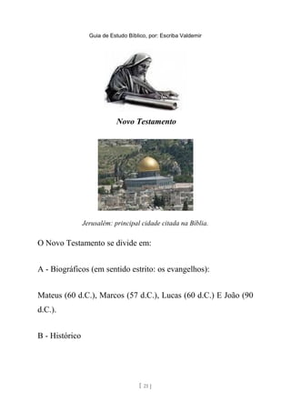 Guia de Estudo Bíblico, por: Escriba Valdemir
Novo Testamento
Jerusalém: principal cidade citada na Bíblia.
O Novo Testamento se divide em:
A - Biográficos (em sentido estrito: os evangelhos):
Mateus (60 d.C.), Marcos (57 d.C.), Lucas (60 d.C.) E João (90
d.C.).
B - Histórico
[ 21 ]
 