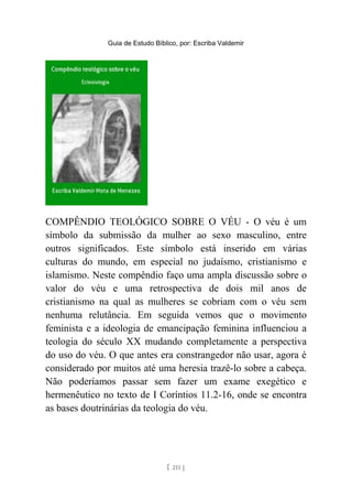 Guia de Estudo Bíblico, por: Escriba Valdemir
COMPÊNDIO TEOLÓGICO SOBRE O VÉU - O véu é um
símbolo da submissão da mulher ao sexo masculino, entre
outros significados. Este símbolo está inserido em várias
culturas do mundo, em especial no judaísmo, cristianismo e
islamismo. Neste compêndio faço uma ampla discussão sobre o
valor do véu e uma retrospectiva de dois mil anos de
cristianismo na qual as mulheres se cobriam com o véu sem
nenhuma relutância. Em seguida vemos que o movimento
feminista e a ideologia de emancipação feminina influenciou a
teologia do século XX mudando completamente a perspectiva
do uso do véu. O que antes era constrangedor não usar, agora é
considerado por muitos até uma heresia trazê-lo sobre a cabeça.
Não poderíamos passar sem fazer um exame exegético e
hermenêutico no texto de I Coríntios 11.2-16, onde se encontra
as bases doutrinárias da teologia do véu.
[ 211 ]
 