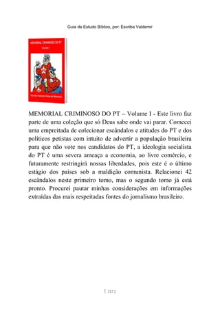 Guia de Estudo Bíblico, por: Escriba Valdemir
MEMORIAL CRIMINOSO DO PT – Volume I - Este livro faz
parte de uma coleção que só Deus sabe onde vai parar. Comecei
uma empreitada de colecionar escândalos e atitudes do PT e dos
políticos petistas com intuito de advertir a população brasileira
para que não vote nos candidatos do PT, a ideologia socialista
do PT é uma severa ameaça a economia, ao livre comércio, e
futuramente restringirá nossas liberdades, pois este é o último
estágio dos países sob a maldição comunista. Relacionei 42
escândalos neste primeiro tomo, mas o segundo tomo já está
pronto. Procurei pautar minhas considerações em informações
extraídas das mais respeitadas fontes do jornalismo brasileiro.
[ 212 ]
 