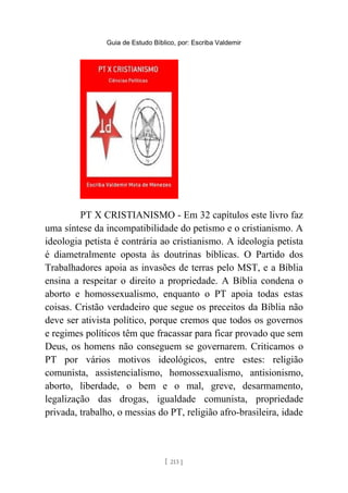Guia de Estudo Bíblico, por: Escriba Valdemir
PT X CRISTIANISMO - Em 32 capítulos este livro faz
uma síntese da incompatibilidade do petismo e o cristianismo. A
ideologia petista é contrária ao cristianismo. A ideologia petista
é diametralmente oposta às doutrinas bíblicas. O Partido dos
Trabalhadores apoia as invasões de terras pelo MST, e a Bíblia
ensina a respeitar o direito a propriedade. A Bíblia condena o
aborto e homossexualismo, enquanto o PT apoia todas estas
coisas. Cristão verdadeiro que segue os preceitos da Bíblia não
deve ser ativista político, porque cremos que todos os governos
e regimes políticos têm que fracassar para ficar provado que sem
Deus, os homens não conseguem se governarem. Criticamos o
PT por vários motivos ideológicos, entre estes: religião
comunista, assistencialismo, homossexualismo, antisionismo,
aborto, liberdade, o bem e o mal, greve, desarmamento,
legalização das drogas, igualdade comunista, propriedade
privada, trabalho, o messias do PT, religião afro-brasileira, idade
[ 213 ]
 