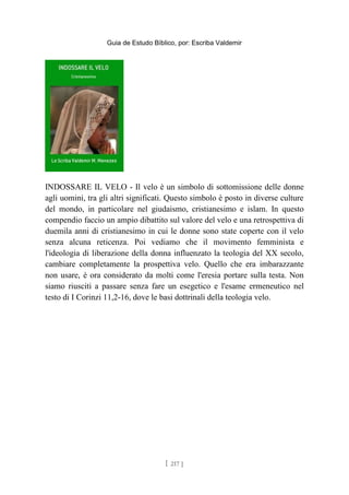 Guia de Estudo Bíblico, por: Escriba Valdemir
INDOSSARE IL VELO - Il velo è un simbolo di sottomissione delle donne
agli uomini, tra gli altri significati. Questo simbolo è posto in diverse culture
del mondo, in particolare nel giudaismo, cristianesimo e islam. In questo
compendio faccio un ampio dibattito sul valore del velo e una retrospettiva di
duemila anni di cristianesimo in cui le donne sono state coperte con il velo
senza alcuna reticenza. Poi vediamo che il movimento femminista e
l'ideologia di liberazione della donna influenzato la teologia del XX secolo,
cambiare completamente la prospettiva velo. Quello che era imbarazzante
non usare, è ora considerato da molti come l'eresia portare sulla testa. Non
siamo riusciti a passare senza fare un esegetico e l'esame ermeneutico nel
testo di I Corinzi 11,2-16, dove le basi dottrinali della teologia velo.
[ 217 ]
 