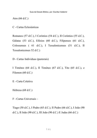 Guia de Estudo Bíblico, por: Escriba Valdemir
Atos (66 d.C.)
C - Cartas Eclesiásticas
Romanos (57 d.C.), I Coríntios (54 d.C.), II Coríntios (55 d.C.),
Gálatas (53 d.C.), Efésios (60 d.C.), Filipenses (61 d.C.),
Colossenses ( 61 d.C.), I Tessalonicenses (51 d.C.), II
Tessalonicenses 52 d.C.)
D - Cartas Individuas (pastorais)
I Timóteo (64 d.C.), II Timóteo (67 d.C.), Tito (65 d.C.), e
Filemon (60 d.C.)
E - Carta Coletiva
Hebreus (68 d.C.)
F - Cartas Universais –
Tiago (50 d.C.), I Pedro (65 d.C.), II Pedro (66 d.C.), I João (90
d.C.), II João (90 d.C.), III João (90 d.C.) E Judas (66 d.C.)
[ 22 ]
 