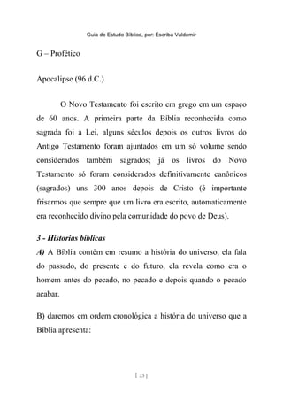 Guia de Estudo Bíblico, por: Escriba Valdemir
G – Profético
Apocalipse (96 d.C.)
O Novo Testamento foi escrito em grego em um espaço
de 60 anos. A primeira parte da Bíblia reconhecida como
sagrada foi a Lei, alguns séculos depois os outros livros do
Antigo Testamento foram ajuntados em um só volume sendo
considerados também sagrados; já os livros do Novo
Testamento só foram considerados definitivamente canônicos
(sagrados) uns 300 anos depois de Cristo (é importante
frisarmos que sempre que um livro era escrito, automaticamente
era reconhecido divino pela comunidade do povo de Deus).
3 - Historias bíblicas
A) A Bíblia contém em resumo a história do universo, ela fala
do passado, do presente e do futuro, ela revela como era o
homem antes do pecado, no pecado e depois quando o pecado
acabar.
B) daremos em ordem cronológica a história do universo que a
Bíblia apresenta:
[ 23 ]
 