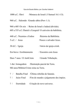 Guia de Estudo Bíblico, por: Escriba Valdemir
1000 a.C. /Davi /Monarca de Israel ( I Samuel 16.1-13).
960 a.C. /Salomão /Grande sábio (Prov 1.1).
960 a 605 /Os reis / Reino de Israel e Judasá (divisão).
605 a 535 a.C./Daniel e Ezequiel/ O cativeiro da babilônia.
440 a.C. /Neemias e Esdras /Retorno da Babilônia.
5 a.C. / Jesus /Nasce o salvador Jesus.
30 d.C. / Igreja / Início da igreja cristã.
Em breve /Arrebatamento / Encontro com Jesus
Dura 7 anos / O AntiCristo / Grande Tribulação.
1 dia/ Armagedom /Destruição parcial da Terra.
Mil anos/Milênio/Cristo reina na Terra.
? / Batalha Final /Última rebelião de Satanás.
? / Juízo Final /Fim do mundo e julgamento dos ímpios.
? / Eternidade /Criação do novo universo.
[ 25 ]
 