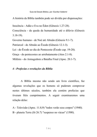 Guia de Estudo Bíblico, por: Escriba Valdemir
A história da Bíblia também pode ser dividia por dispensações:
Inocência - Adão e Eva no Éden (Gênesis 1.27-28).
Consciência - da queda da humanidade até o dilúvio (Gênesis
3.18-19).
Governo humano - de Noé até Abraão (Gênesis 9.1-7).
Patriarcal - de Abraão ao Êxodo (Gênesis 12.1-3).
Lei - do Êxodo ao dia de Pentecoste (Êxodo cap. 19-20).
Graça - do pentecostes ao arrebatamento (Atos 2.1-8).
Milênio - do Armagedom a Batalha Final (Apoc. 20.1-7).
4 - Profecias e revelações da Bíblia
A Bíblia mesmo não sendo um livro científico, faz
algumas revelações que os homens só puderam comprovar
nestes últimos séculos, também ela contém profecias que
tiveram fiéis cumprimentos. A seguir examinaremos uma
relação delas:
A - Televisão (Apoc. 11.8,9) "todos verão seus corpos" (1940).
B - planeta Terra (Jó 26.7) "suspenso no vácuo" (1500).
[ 26 ]
 