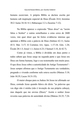 Guia de Estudo Bíblico, por: Escriba Valdemir
homens escreviam. A própria Bíblia se declara escrita por
homens sob inspiração especial de Deus (Êxodo 24.4; Jeremias
30.2: Isaías 34.16: 8.1; Habacuque 2.2 e Zacarias 7.12).
Na Bíblia aparece a expressão "Deus disse" ou "assim
falou o Senhor" e outras semelhantes a estas cerca de 2600
vezes, isto quer dizer que há fortes evidências internas que
apontam a Bíblia com a palavra de Deus (Salmos 62.11; Isaías
45.5; Mat. 3.17; II Coríntios 4.6; Apoc. 1.17-18; Gên. 1.28;
Êxodo 20.1-3; Josué 1.1; Juízes 6.23; I Samuel 3.10, Jó 42.7).
Como já vimos, a Bíblia é dividida em duas partes e
todos sabem que Jesus surge na segunda parte e que Jesus era
Deus em forma humana, logo o seu testemunho tem muito peso.
O que disse Jesus sobre a autenticidade do Antigo Testamento? -
Jesus sempre afirmou que o Antigo Testamento era verdadeiro,
pregando e vivendo conforme nele estava escrito (Mateus 5.18;
João 10.35; Lucas 18.31-33).
O maior choque para os Judeus foi Jesus ter afirmado ser
Deus, contudo Jesus quando falava ele dizia: "as palavras que
vos digo não é minha (não é invenção da sua própria cabeça),
mas daquele que me enviou (Deus).” Assim o senhor Jesus
revestia suas palavras de autoridade divina (Mateus 24.35; 7.24-
[ 28 ]
 
