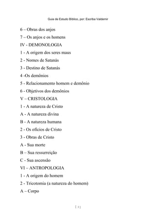 Guia de Estudo Bíblico, por: Escriba Valdemir
6 – Obras dos anjos
7 – Os anjos e os homens
IV - DEMONOLOGIA
1 - A origem dos seres maus
2 - Nomes de Satanás
3 - Destino de Satanás
4 -Os demônios
5 - Relacionamento homem e demônio
6 - Objetivos dos demônios
V – CRISTOLOGIA
1 - A natureza de Cristo
A - A natureza divina
B - A natureza humana
2 - Os ofícios de Cristo
3 - Obras de Cristo
A - Sua morte
B – Sua ressurreição
C - Sua ascensão
VI – ANTROPOLOGIA
1 - A origem do homem
2 - Tricotomia (a natureza do homem)
A – Corpo
[ 3 ]
 