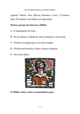 Guia de Estudo Bíblico, por: Escriba Valdemir
seguinte: Mateus, Atos, Marcos, Romanos, Lucas, I Coríntios,
João, II Coríntios e de Gálatas até Apocalipse.
Motivos porque devemos ler a Bíblia:
A - É mandamento de Deus.
B - Só ela ensina a verdade de como conseguir a vida eterna.
C - Perfeita orientação para viver neste mundo.
D - Elimina preconceitos e falsas crenças religiosas.
E - Nos torna sábios.
Na Bíblia vemos várias recomendações para:
[ 31 ]
 