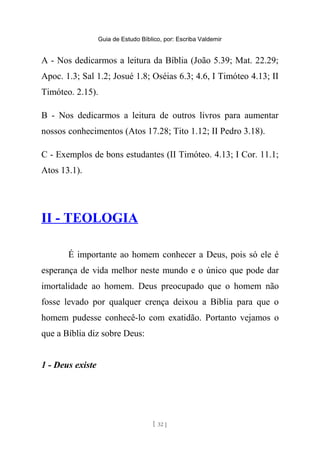 Guia de Estudo Bíblico, por: Escriba Valdemir
A - Nos dedicarmos a leitura da Bíblia (João 5.39; Mat. 22.29;
Apoc. 1.3; Sal 1.2; Josué 1.8; Oséias 6.3; 4.6, I Timóteo 4.13; II
Timóteo. 2.15).
B - Nos dedicarmos a leitura de outros livros para aumentar
nossos conhecimentos (Atos 17.28; Tito 1.12; II Pedro 3.18).
C - Exemplos de bons estudantes (II Timóteo. 4.13; I Cor. 11.1;
Atos 13.1).
II - TEOLOGIA
É importante ao homem conhecer a Deus, pois só ele é
esperança de vida melhor neste mundo e o único que pode dar
imortalidade ao homem. Deus preocupado que o homem não
fosse levado por qualquer crença deixou a Bíblia para que o
homem pudesse conhecê-lo com exatidão. Portanto vejamos o
que a Bíblia diz sobre Deus:
1 - Deus existe
[ 32 ]
 