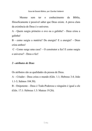 Guia de Estudo Bíblico, por: Escriba Valdemir
Mesmo sem ter o conhecimento da Bíblia,
filosoficamente é possível saber que Deus existe. A prova clara
da existência de Deus é o universo.
A - Quem surgiu primeiro o ovo ou a galinha? - Deus criou a
galinha!
B - como surgiu a matéria? Da energia? E a energia? - Deus
criou ambos!
C - Como surge uma casa? – O construtor a fez! E como surgiu
o universo? - Deus o fez!
2 - atributos de Deus
Os atributos são as qualidades da pessoa de Deus.
A – Criador - Deus criou o mundo (Gên. 1.1; Hebreus 3.4; João
1.1-3, Salmos 104.30).
B - Onipotente - Deus é Todo-Poderoso e ninguém é igual a ele
(Gên. 17.1: Hebreus 1.3: Mateus 19.26).
[ 33 ]
 