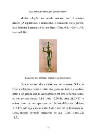 Guia de Estudo Bíblico, por: Escriba Valdemir
Muitas religiões no mundo ensinam que há muitos
deuses (O espiritismo, o hinduísmo, o xintoísmo etc.), porém,
esta doutrina é errada, só há um Deus (Deut. 6.4; I Cor. 8.5,6;
Isaías 43.10).
Baal, deus dos cananeus e fenícios da antiguidade.
Deus é um só! Mas subsiste em três pessoas: O Pai, o
Filho e o Espírito Santo. Os três são iguais em tudo e a unidade
deles é tão grande que às vezes aparece em uma só forma, sendo
as três pessoas (Isaías 6.1-8; João 12.36-41; Atos 28.25-27) e
outras vezes os três aparecem em formas diferentes (Mateus
3.16,17). Até hoje a maioria dos Judeus não crê na triunidade de
Deus, mesmo havendo indicações no A.T. (Gên. 1.26:3.22;
11.7).
[ 35 ]
 