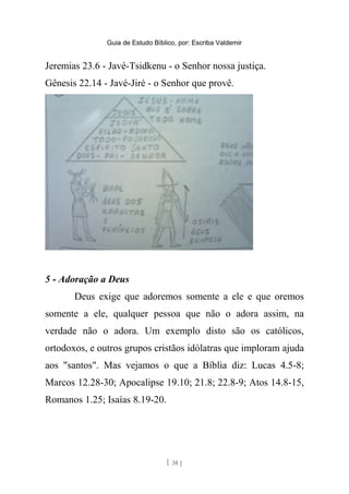 Guia de Estudo Bíblico, por: Escriba Valdemir
Jeremias 23.6 - Javé-Tsidkenu - o Senhor nossa justiça.
Gênesis 22.14 - Javé-Jiré - o Senhor que provê.
5 - Adoração a Deus
Deus exige que adoremos somente a ele e que oremos
somente a ele, qualquer pessoa que não o adora assim, na
verdade não o adora. Um exemplo disto são os católicos,
ortodoxos, e outros grupos cristãos idólatras que imploram ajuda
aos "santos". Mas vejamos o que a Bíblia diz: Lucas 4.5-8;
Marcos 12.28-30; Apocalipse 19.10; 21.8; 22.8-9; Atos 14.8-15,
Romanos 1.25; Isaías 8.19-20.
[ 38 ]
 