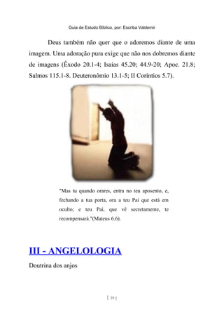 Guia de Estudo Bíblico, por: Escriba Valdemir
Deus também não quer que o adoremos diante de uma
imagem. Uma adoração pura exige que não nos dobremos diante
de imagens (Êxodo 20.1-4; Isaías 45.20; 44.9-20; Apoc. 21.8;
Salmos 115.1-8. Deuteronômio 13.1-5; II Coríntios 5.7).
"Mas tu quando orares, entra no teu aposento, e,
fechando a tua porta, ora a teu Pai que está em
oculto; e teu Pai, que vê secretamente, te
recompensará."(Mateus 6.6).
III - ANGELOLOGIA
Doutrina dos anjos
[ 39 ]
 