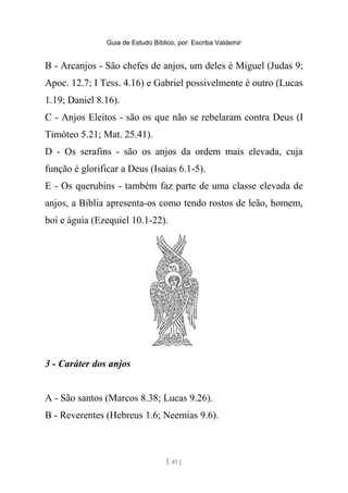 Guia de Estudo Bíblico, por: Escriba Valdemir
B - Arcanjos - São chefes de anjos, um deles é Miguel (Judas 9;
Apoc. 12.7; I Tess. 4.16) e Gabriel possivelmente é outro (Lucas
1.19; Daniel 8.16).
C - Anjos Eleitos - são os que não se rebelaram contra Deus (I
Timóteo 5.21; Mat. 25.41).
D - Os serafins - são os anjos da ordem mais elevada, cuja
função é glorificar a Deus (Isaías 6.1-5).
E - Os querubins - também faz parte de uma classe elevada de
anjos, a Bíblia apresenta-os como tendo rostos de leão, homem,
boi e águia (Ezequiel 10.1-22).
3 - Caráter dos anjos
A - São santos (Marcos 8.38; Lucas 9.26).
B - Reverentes (Hebreus 1.6; Neemias 9.6).
[ 41 ]
 