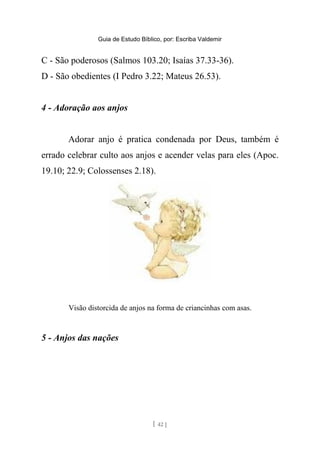 Guia de Estudo Bíblico, por: Escriba Valdemir
C - São poderosos (Salmos 103.20; Isaías 37.33-36).
D - São obedientes (I Pedro 3.22; Mateus 26.53).
4 - Adoração aos anjos
Adorar anjo é pratica condenada por Deus, também é
errado celebrar culto aos anjos e acender velas para eles (Apoc.
19.10; 22.9; Colossenses 2.18).
Visão distorcida de anjos na forma de criancinhas com asas.
5 - Anjos das nações
[ 42 ]
 