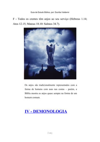 Guia de Estudo Bíblico, por: Escriba Valdemir
F - Todos os crentes têm anjos ao seu serviço (Hebreus 1.14;
Atos 12.15; Mateus 18.10: Salmos 34.7).
Os anjos são tradicionalmente representados com a
forma de homens com asas nas costas – porém, a
Bíblia mostra os anjos quase sempre na forma de um
homem comum.
IV - DEMONOLOGIA
[ 44 ]
 