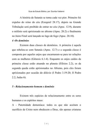 Guia de Estudo Bíblico, por: Escriba Valdemir
A história de Satanás se torna cada vez pior. Primeiro foi
expulso do reino do céu (Ezequiel 28.17), depois na Grande
Tribulação será proibido de entrar no céu (Apoc. 12.9), durante
o milênio será aprisionado no abismo (Apoc. 20.2) e finalmente
no Juízo Final será lançado no lago de fogo (Apoc. 20.10).
4 -Os demônios
Existem duas classes de demônios. A primeira é aquela
que rebelou-se com Satanás (Apoc. 12.7) e a segunda classe é
composta por aqueles anjos que encarnaram-se para ter relações
com as mulheres (Gênesis 6.1-4). Enquanto os anjos caídos da
primeira classe estão atuando no planeta (Efésios 2.2), os da
segunda queda estão aprisionados no Abismo, pois eles foram
aprisionados por ocasião do dilúvio (I Pedro 3.19-20; II Pedro
2.2; Judas 6).
5 - Relacionamento homem e demônio
Existem três espécies de relacionamento entre os seres
humanos e os espíritos maus:
A - Paternidade demoníaca: todos os que não aceitam o
sacrifício de Cristo nem obedecem a Deus, são apenas criaturas
[ 47 ]
 