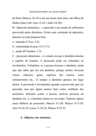 Guia de Estudo Bíblico, por: Escriba Valdemir
de Deus (Marcos 16.15) e em um termo mais duro, são filhos do
Diabo (João 8.44; Atos 13.10: I João 3.8-10).
B - Opressão demoníaca – a opressão é um estado de sofrimento
provocado pelos demônios. Existe uma variedade de opressões,
daremos só uma pequena lista:
a - tentação (I Tess. 3.5).
b - enfermidade (Lucas 13.11-17).
c - medo (II Timóteo. 1.7).
C - possessão demoníaca - é o estado em que o demônio domina
e espírito do homem. A possessão pode ser voluntária ou
involuntária. Voluntária, se a pessoa invocou o demônio, ainda
que não sabia que era um demônio, porque muitos invocam
orixás, caboclos, guias, espíritos dos mortos, seres
extraterrestres etc... E sempre o demônio aparece em lugar
destes. A possessão é involuntária quando a pessoa não quis ser
possuída, mas por algum motivo (tais como: maldição dos
ancestrais, feitiçaria contra a pessoa, motivos pessoais do
demônio etc...), o demônio entrou no seu corpo. Vejamos alguns
casos bíblicos de possessão: Marcos 5.1-20: Marcos 9.17-29;
Atos 16.16-19; Lucas 11.24-26; Mateus 9.32-33.
6 - Objetivos dos demônios
[ 48 ]
 