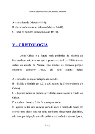 Guia de Estudo Bíblico, por: Escriba Valdemir
A - ser adorado (Mateus 4.8-9).
B - levar os homens ao inferno (Mateus 24.41).
C -fazer os homens sofrerem (João 10.10).
V - CRISTOLOGIA
Jesus Cristo é a figura mais polêmica da história da
humanidade, não é à toa que a pessoa central da Bíblia é este
Judeu da cidade de Nazaré. São muitos os motivos porque
devemos conhecer Jesus, eis aqui alguns deles:
A - fundador da maior religião do mundo.
B - dividiu a história em a.C. e d.C. (antes de Cristo e depois de
Cristo).
C - durante milênios profetas e videntes anunciavam a vinda do
Cristo.
D - nenhum homem é tão famoso quanto ele.
E - apesar de ter uma carreira curta (3 anos e meio), de nunca ter
escrito uma frase, não ter feito nenhuma descoberta científica,
não teve participação na vida política e econômica da sua época,
[ 49 ]
 