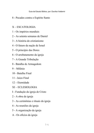 Guia de Estudo Bíblico, por: Escriba Valdemir
8 - Pecados contra o Espírito Santo
X – ESCATOLOGIA
1 - Os impérios mundiais
2 - As setenta semanas de Daniel
3 - A história do cristianismo
4 - O futuro da nação de Israel
5 - O princípio das Dores
6 - O arrebatamento da igreja
7 - A Grande Tribulação
8 - Batalha de Armagedom
9 – Milênio
10 - Batalha Final
11 - Juízo Final
12 – Eternidade
XI – ECLESIOLOGIA
I - Fundação da igreja de Cristo
2 - A obra da igreja
3 - As cerimônias e rituais da igreja
4 - As reuniões da igreja
5 - A organização da igreja
A - Os ofícios da igreja
[ 5 ]
 