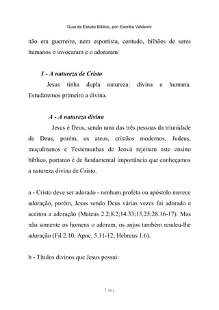 Guia de Estudo Bíblico, por: Escriba Valdemir
não era guerreiro, nem esportista, contudo, bilhões de seres
humanos o invocaram e o adoraram.
1 - A natureza de Cristo
Jesus tinha dupla natureza: divina e humana.
Estudaremos primeiro a divina.
A - A natureza divina
Jesus é Deus, sendo uma das três pessoas da triunidade
de Deus, porém, os ateus, cristãos modernos, Judeus,
muçulmanos e Testemunhas de Jeová rejeitam este ensino
bíblico, portanto é de fundamental importância que conheçamos
a natureza divina de Cristo.
a - Cristo deve ser adorado - nenhum profeta ou apóstolo merece
adoração, porém, Jesus sendo Deus várias vezes foi adorado e
aceitou a adoração (Mateus 2.2;8.2;14.33;15.25;28.16-17). Mas
não somente os homens o adoram, os anjos também rendeu-lhe
adoração (Fil 2.10; Apoc. 5.11-12; Hebreus 1.6).
b - Títulos divinos que Jesus possui:
[ 50 ]
 