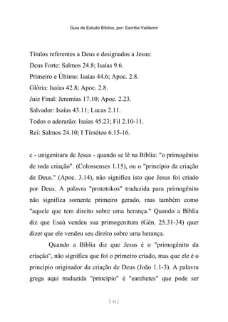 Guia de Estudo Bíblico, por: Escriba Valdemir
Títulos referentes a Deus e designados a Jesus:
Deus Forte: Salmos 24.8; Isaías 9.6.
Primeiro e Último: Isaías 44.6; Apoc. 2.8.
Glória: Isaías 42.8; Apoc. 2.8.
Juiz Final: Jeremias 17.10; Apoc. 2.23.
Salvador: Isaías 43.11; Lucas 2.11.
Todos o adorarão: Isaías 45.23; Fil 2.10-11.
Rei: Salmos 24.10; I Timóteo 6.15-16.
c - unigenitura de Jesus - quando se lê na Bíblia: "o primogênito
de toda criação". (Colossenses 1.15), ou o "princípio da criação
de Deus." (Apoc. 3.14), não significa isto que Jesus foi criado
por Deus. A palavra "prototokos" traduzida para primogênito
não significa somente primeiro gerado, mas também como
"aquele que tem direito sobre uma herança." Quando a Bíblia
diz que Esaú vendeu sua primogenitura (Gên. 25.31-34) quer
dizer que ele vendeu seu direito sobre uma herança.
Quando a Bíblia diz que Jesus é o "primogênito da
criação", não significa que foi o primeiro criado, mas que ele é o
princípio originador da criação de Deus (João 1.1-3). A palavra
grega aqui traduzida "princípio" é "earchetes" que pode ser
[ 51 ]
 