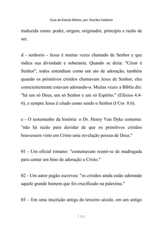 Guia de Estudo Bíblico, por: Escriba Valdemir
traduzida como: poder, origem, originador, princípio e razão de
ser.
d - senhorio - Jesus é muitas vezes chamado de Senhor e que
indica sua divindade e soberania. Quando se dizia: "César é
Senhor", todos entendiam como um ato de adoração, também
quando os primitivos cristãos chamavam Jesus de Senhor, eles
conscientemente estavam adorando-o. Muitas vezes a Bíblia diz:
"há um só Deus, um só Senhor e um só Espírito." (Efésios 4.4-
6), e sempre Jesus é citado como sendo o Senhor (I Cor. 8.6).
e - O testemunho da história: o Dr. Henry Van Dyke comenta:
"não há razão para duvidar de que os primitivos cristãos
houvessem visto em Cristo uma revelação pessoa de Deus."
01 - Um oficial romano: "costumavam reunir-se de madrugada
para cantar um hino de adoração a Cristo."
02 - Um autor pagão escreveu: "os cristãos ainda estão adorando
aquele grande homem que foi crucificado na palestina."
03 – Em uma inscrição antiga do terceiro século, em um antigo
[ 52 ]
 
