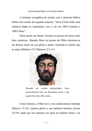 Guia de Estudo Bíblico, por: Escriba Valdemir
A teologia evangélica de acordo com a doutrina bíblica
define este ensino da seguinte maneira: "Jesus Cristo tinha uma
natureza dupla ou teantrópica, isto é, ele era 100% humano e
100% Deus."
Deste ponto em diante veremos na pessoa de Jesus estas
duas naturezas. Quando Deus na pessoa do Filho encarnou-se
ele deixou muito de sua glória e poder, tornando-se menor que
os anjos (Hebreus 2.9; filipenses 2.5-11).
Baseado em estudos antropológico Jesus
possivelmente teria um fisionomia assim e não
aquele loiro dos olhos azuis....
Como homem, o Filho teve o seu conhecimento limitado
(Marcos 13.32), rejeitou glória a sua natureza humana (Lucas
18.19), ainda que em natureza era igual ao Espírito Santo e ao
[ 54 ]
 