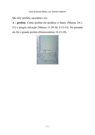 Guia de Estudo Bíblico, por: Escriba Valdemir
São três: profeta, sacerdote e rei.
A - profeta. Como profeta ele predisse o futuro (Mateus 24.1-
31) e pregou salvação (Mateus 11.28-30; 9.12-13). No passado
ele foi o grande profeta (Deuteronômio 18.15-19).
[ 56 ]
 