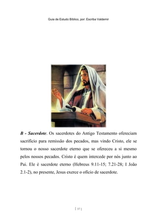 Guia de Estudo Bíblico, por: Escriba Valdemir
B - Sacerdote. Os sacerdotes do Antigo Testamento ofereciam
sacrifício para remissão dos pecados, mas vindo Cristo, ele se
tornou o nosso sacerdote eterno que se ofereceu a si mesmo
pelos nossos pecados. Cristo é quem intercede por nós junto ao
Pai. Ele é sacerdote eterno (Hebreus 9.11-15; 7.21-28; I João
2.1-2), no presente, Jesus exerce o ofício de sacerdote.
[ 57 ]
 