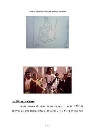 Guia de Estudo Bíblico, por: Escriba Valdemir
3 - Obras de Cristo
Jesus nasceu de uma forma especial (Lucas 1.26-35)
morreu de uma forma especial (Mateus 27.50-54), por isso não
[ 59 ]
 