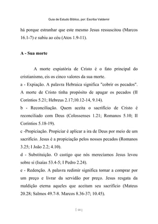 Guia de Estudo Bíblico, por: Escriba Valdemir
há porque estranhar que este mesmo Jesus ressuscitou (Marcos
16.1-7) e subiu ao céu (Atos 1.9-11).
A - Sua morte
A morte expiatória de Cristo é o fato principal do
cristianismo, eis os cinco valores da sua morte.
a - Expiação. A palavra Hebraica significa "cobrir os pecados".
A morte de Cristo tinha propósito de apagar os pecados (II
Coríntios 5.21; Hebreus 2.17;10.12-14, 9.14).
b - Reconciliação. Quem aceita o sacrifício de Cristo é
reconciliado com Deus (Colossenses 1.21; Romanos 5.10; II
Coríntios 5.18-19).
c -Propiciação. Propiciar é aplicar a ira de Deus por meio de um
sacrifício. Jesus é a propiciação pelos nossos pecados (Romanos
3.25; I João 2.2; 4.10).
d - Substituição. O castigo que nós merecíamos Jesus levou
sobre si (Isaías 53.4-5; I Pedro 2.24).
e - Redenção. A palavra redimir significa tornar a comprar por
um preço e livrar da servidão por preço. Jesus resgata da
maldição eterna aqueles que aceitam seu sacrifício (Mateus
20.28; Salmos 49.7-8. Marcos 8.36-37; 10.45).
[ 60 ]
 