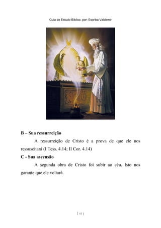 Guia de Estudo Bíblico, por: Escriba Valdemir
B – Sua ressurreição
A ressurreição de Cristo é a prova de que ele nos
ressuscitará (I Tess. 4.14; II Cor. 4.14)
C - Sua ascensão
A segunda obra de Cristo foi subir ao céu. Isto nos
garante que ele voltará.
[ 61 ]
 