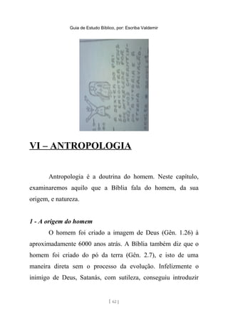 Guia de Estudo Bíblico, por: Escriba Valdemir
VI – ANTROPOLOGIA
Antropologia é a doutrina do homem. Neste capítulo,
examinaremos aquilo que a Bíblia fala do homem, da sua
origem, e natureza.
1 - A origem do homem
O homem foi criado a imagem de Deus (Gên. 1.26) à
aproximadamente 6000 anos atrás. A Bíblia também diz que o
homem foi criado do pó da terra (Gên. 2.7), e isto de uma
maneira direta sem o processo da evolução. Infelizmente o
inimigo de Deus, Satanás, com sutileza, conseguiu introduzir
[ 62 ]
 