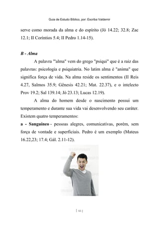 Guia de Estudo Bíblico, por: Escriba Valdemir
serve como morada da alma e do espírito (Jó 14.22; 32.8; Zac
12.1; II Coríntios 5.4; II Pedro 1.14-15).
B - Alma
A palavra '"alma" vem do grego "psiqui" que é a raiz das
palavras: psicologia e psiquiatria. No latim alma é "anima" que
significa força de vida. Na alma reside os sentimentos (II Reis
4.27, Salmos 35.9; Gênesis 42.21; Mat. 22.37), e o intelecto
Prov 19.2; Sal 139.14; Jó 23.13; Lucas 12.19).
A alma do homem desde o nascimento possui um
temperamento e durante sua vida vai desenvolvendo seu caráter.
Existem quatro temperamentos:
a - Sanguíneo - pessoas alegres, comunicativas, porém, sem
força de vontade e superficiais. Pedro é um exemplo (Mateus
16.22,23; 17.4; Gál. 2.11-12).
[ 66 ]
 