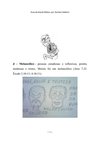 Guia de Estudo Bíblico, por: Escriba Valdemir
d - Melancólico - pessoas estudiosas e reflexivas, porém,
medrosas e tristes. Moisés foi um melancólico (Atos 7.22.
Êxodo 3.10-11; 4.10-11).
[ 68 ]
 