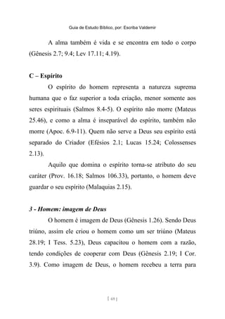 Guia de Estudo Bíblico, por: Escriba Valdemir
A alma também é vida e se encontra em todo o corpo
(Gênesis 2.7; 9.4; Lev 17.11; 4.19).
C – Espírito
O espírito do homem representa a natureza suprema
humana que o faz superior a toda criação, menor somente aos
seres espirituais (Salmos 8.4-5). O espírito não morre (Mateus
25.46), e como a alma é inseparável do espírito, também não
morre (Apoc. 6.9-11). Quem não serve a Deus seu espírito está
separado do Criador (Efésios 2.1; Lucas 15.24; Colossenses
2.13).
Aquilo que domina o espírito torna-se atributo do seu
caráter (Prov. 16.18; Salmos 106.33), portanto, o homem deve
guardar o seu espírito (Malaquias 2.15).
3 - Homem: imagem de Deus
O homem é imagem de Deus (Gênesis 1.26). Sendo Deus
triúno, assim ele criou o homem como um ser triúno (Mateus
28.19; I Tess. 5.23), Deus capacitou o homem com a razão,
tendo condições de cooperar com Deus (Gênesis 2.19; I Cor.
3.9). Como imagem de Deus, o homem recebeu a terra para
[ 69 ]
 