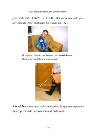 Guia de Estudo Bíblico, por: Escriba Valdemir
governá-la (Gên. 1.26-28; Sal 115.16). O homem foi criado para
ser "filho de Deus" (Romanos 8.14; João 1.11-12).
O espírito permite ao homem ter comunhão com
Deus, como um filho tem com seu pai.
A intuição é como uma visão antecipada do que nos espera na
frente, permitindo que tomemos a decisão certa.
[ 70 ]
 